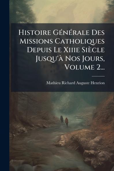 Histoire GÃ©nÃ©rale Des Missions Catholiques Depuis Le Xiiie SiÃ¨cle Jusqu'Ã  Nos Jours Volume 2...