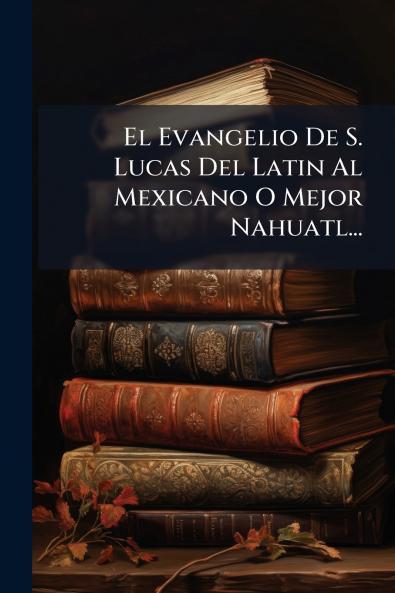 El Evangelio De S. Lucas Del Latin Al Mexicano O Mejor Nahuatl...