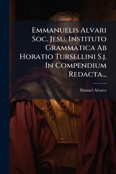 Emmanuelis Alvari Soc. Jesu. Instituto Grammatica Ab Horatio Tursellini S.j. In Compendium Redacta...