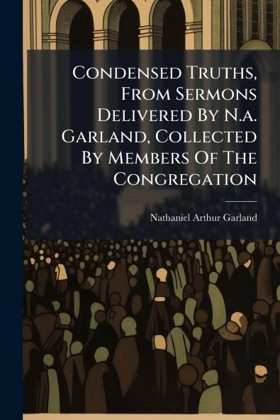 Condensed Truths From Sermons Delivered By N.a. Garland Collected By Members Of The Congregation