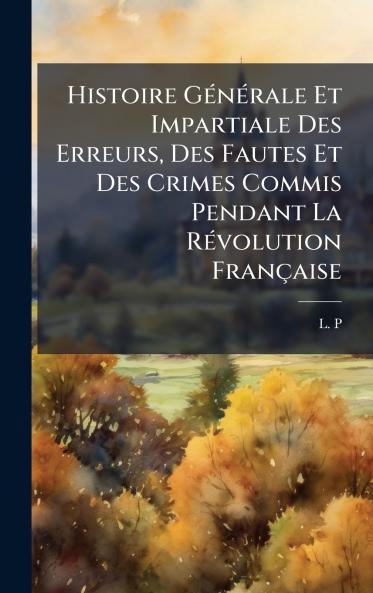 Histoire GÃ©nÃ©rale Et Impartiale Des Erreurs Des Fautes Et Des Crimes Commis Pendant La RÃ©volution FranÃ§aise