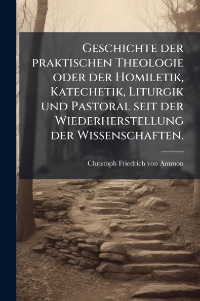 Geschichte der praktischen Theologie oder der Homiletik Katechetik Liturgik und Pastoral seit der Wiederherstellung der Wissenschaften.