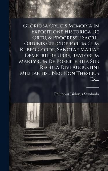 Gloriosa Crucis Memoria In Expositione Historica De Ortu & Progressu Sacri... Ordinis Crucigerorum Cum Rubeo Corde Sanctae Mariae Demetrii De Urbe Beatorum Martyrum De Poenitentia Sub Regula Divi Augustini Militantis... Nec Non Thesibus Ex...