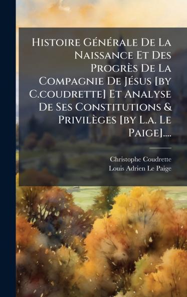 Histoire GÃ©nÃ©rale De La Naissance Et Des ProgrÃ¨s De La Compagnie De JÃ©sus [by C.coudrette] Et Analyse De Ses Constitutions & PrivilÃ¨ges [by L.a. Le Paige]....