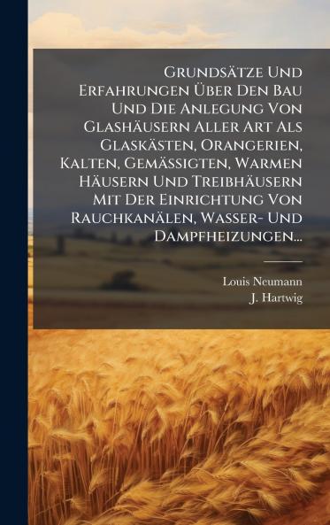 GrundsÃ¤tze Und Erfahrungen Ã?ber Den Bau Und Die Anlegung Von GlashÃ¤usern Aller Art Als GlaskÃ¤sten Orangerien Kalten GemÃ¤ssigten Warmen HÃ¤usern Und TreibhÃ¤usern Mit Der Einrichtung Von RauchkanÃ¤len Wasser- Und Dampfheizungen...