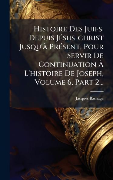 Histoire Des Juifs Depuis JÃ©sus-christ Jusqu'Ã  PrÃ©sent Pour Servir De Continuation Ã? L'histoire De Joseph Volume 6 Part 2...