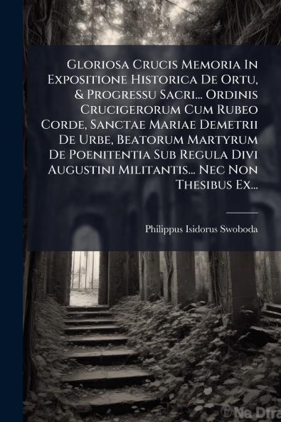 Gloriosa Crucis Memoria In Expositione Historica De Ortu & Progressu Sacri... Ordinis Crucigerorum Cum Rubeo Corde Sanctae Mariae Demetrii De Urbe Beatorum Martyrum De Poenitentia Sub Regula Divi Augustini Militantis... Nec Non Thesibus Ex...