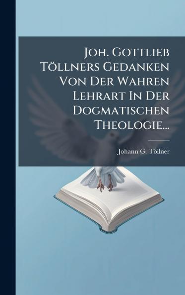 Joh. Gottlieb TÃ¶llners Gedanken Von Der Wahren Lehrart In Der Dogmatischen Theologie...