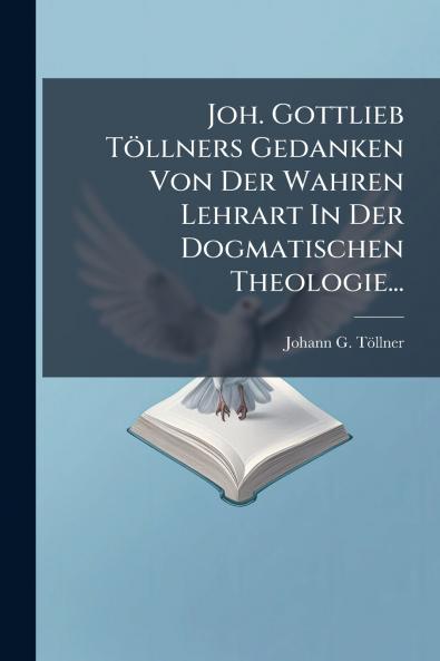 Joh. Gottlieb TÃ¶llners Gedanken Von Der Wahren Lehrart In Der Dogmatischen Theologie...