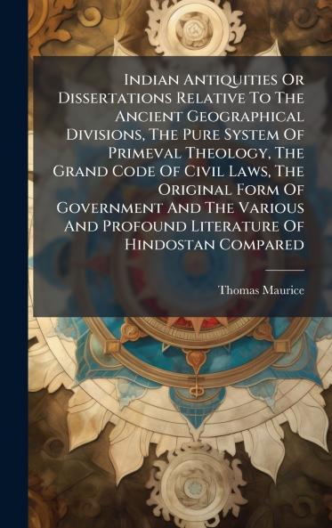 Indian Antiquities Or Dissertations Relative To The Ancient Geographical Divisions The Pure System Of Primeval Theology The Grand Code Of Civil Laws The Original Form Of Government And The Various And Profound Literature Of Hindostan Compared