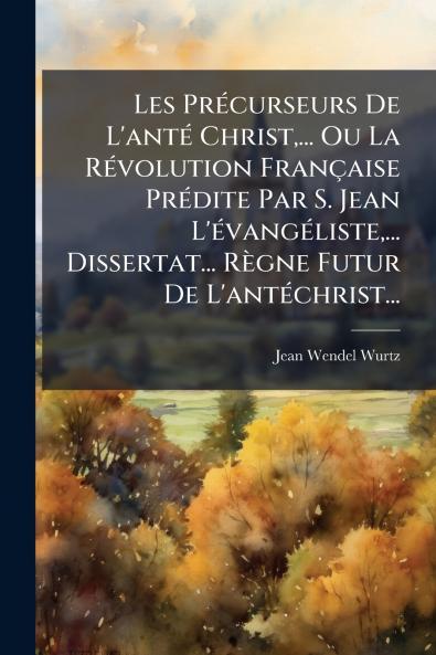 Les PrÃ©curseurs De L'antÃ© Christ... Ou La RÃ©volution FranÃ§aise PrÃ©dite Par S. Jean L'Ã©vangÃ©liste... Dissertat... RÃ¨gne Futur De L'antÃ©christ...