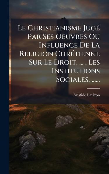 Le Christianisme JugÃ© Par Ses Oeuvres Ou Influence De La Religion ChrÃ©tienne Sur Le Droit ...  Les Institutions Sociales ......