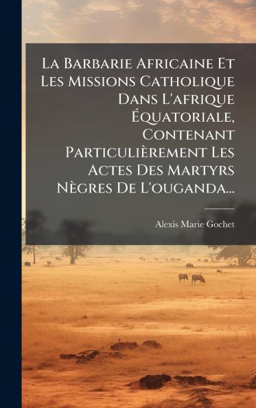La Barbarie Africaine Et Les Missions Catholique Dans L'afrique Ãquatoriale Contenant ParticuliÃ¨rement Les Actes Des Martyrs NÃ¨gres De L'ouganda...