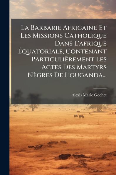 La Barbarie Africaine Et Les Missions Catholique Dans L'afrique Ã?quatoriale Contenant ParticuliÃ¨rement Les Actes Des Martyrs NÃ¨gres De L'ouganda...