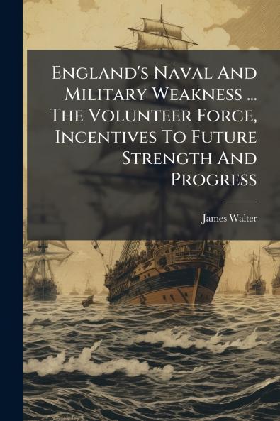 England's Naval And Military Weakness ... The Volunteer Force Incentives To Future Strength And Progress