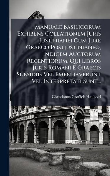 Manuale Basilicorum Exhibens Collationem Juris Justinianei Cum Jure Graeco Postjustinianeo Indicem Auctorum Recentiorum Qui Libros Juris Romani E Graecis Subsidiis Vel Emendaverunt Vel Interpretati Sunt...