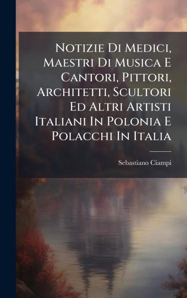 Notizie Di Medici Maestri Di Musica E Cantori Pittori Architetti Scultori Ed Altri Artisti Italiani In Polonia E Polacchi In Italia