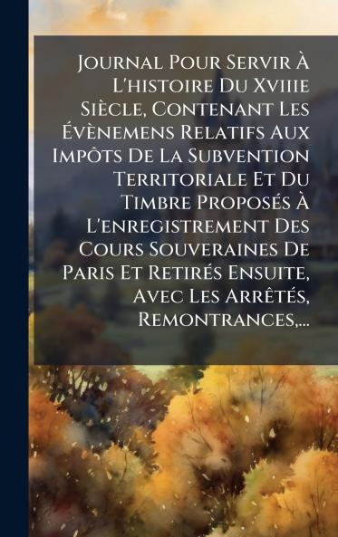 Journal Pour Servir Ã L'histoire Du Xviiie SiÃ¨cle Contenant Les ÃvÃ¨nemens Relatifs Aux ImpÃ´ts De La Subvention Territoriale Et Du Timbre ProposÃ©s Ã L'enregistrement Des Cours Souveraines De Paris Et RetirÃ©s Ensuite Avec Les ArrÃªtÃ©s Remontranc