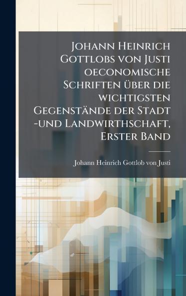 Johann Heinrich Gottlobs von Justi oeconomische Schriften Ã¼ber die wichtigsten GegenstÃ¤nde der Stadt -und Landwirthschaft Erster Band