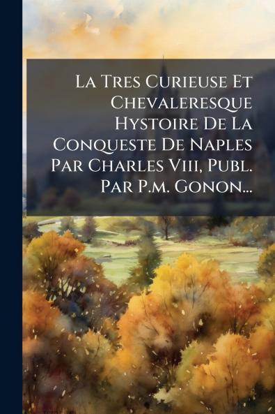 La Tres Curieuse Et Chevaleresque Hystoire De La Conqueste De Naples Par Charles Viii Publ. Par P.m. Gonon...