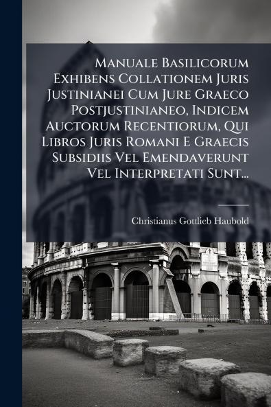 Manuale Basilicorum Exhibens Collationem Juris Justinianei Cum Jure Graeco Postjustinianeo Indicem Auctorum Recentiorum Qui Libros Juris Romani E Graecis Subsidiis Vel Emendaverunt Vel Interpretati Sunt...