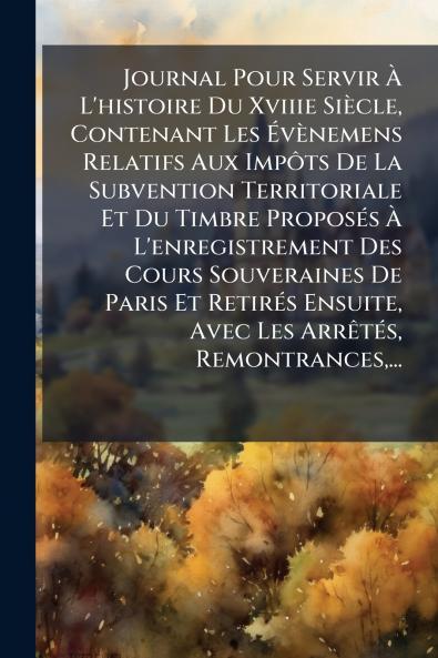 Journal Pour Servir Ã? L'histoire Du Xviiie SiÃ¨cle Contenant Les Ã?vÃ¨nemens Relatifs Aux ImpÃ´ts De La Subvention Territoriale Et Du Timbre ProposÃ©s Ã? L'enregistrement Des Cours Souveraines De Paris Et RetirÃ©s Ensuite Avec Les ArrÃªtÃ©s Remontranc