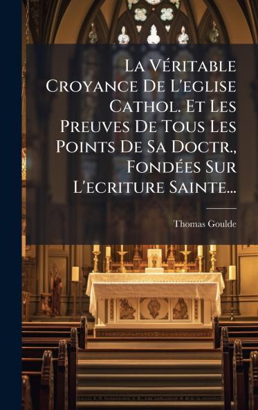 La VÃ©ritable Croyance De L'eglise Cathol. Et Les Preuves De Tous Les Points De Sa Doctr. FondÃ©es Sur L'ecriture Sainte...