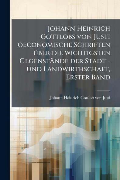 Johann Heinrich Gottlobs von Justi oeconomische Schriften Ã¼ber die wichtigsten GegenstÃ¤nde der Stadt -und Landwirthschaft Erster Band