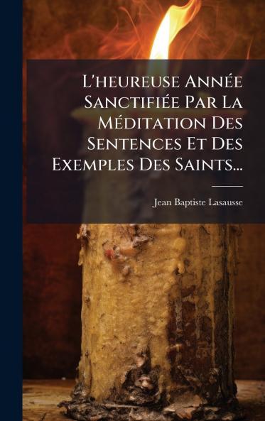 L'heureuse AnnÃ©e SanctifiÃ©e Par La MÃ©ditation Des Sentences Et Des Exemples Des Saints...