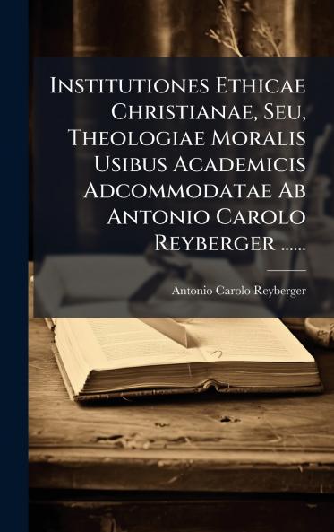 Institutiones Ethicae Christianae Seu Theologiae Moralis Usibus Academicis Adcommodatae Ab Antonio Carolo Reyberger ......