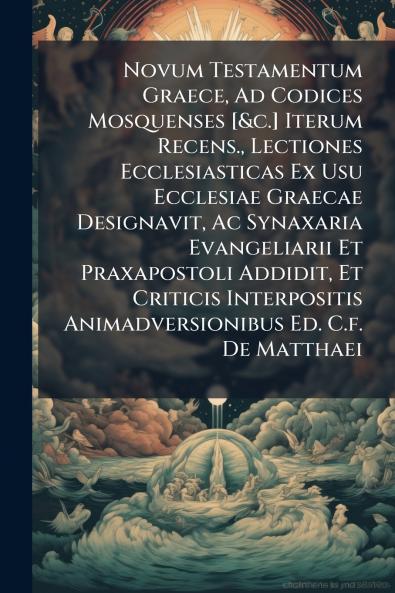 Novum Testamentum Graece Ad Codices Mosquenses [&c.] Iterum Recens. Lectiones Ecclesiasticas Ex Usu Ecclesiae Graecae Designavit Ac Synaxaria Evangeliarii Et Praxapostoli Addidit Et Criticis Interpositis Animadversionibus Ed. C.f. De Matthaei