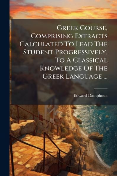 Greek Course Comprising Extracts Calculated To Lead The Student Progressively To A Classical Knowledge Of The Greek Language ...