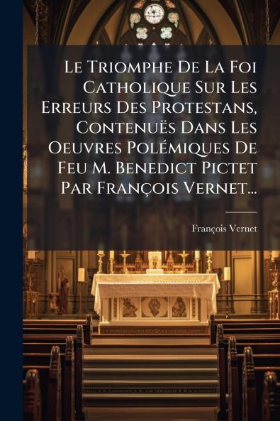 Le Triomphe De La Foi Catholique Sur Les Erreurs Des Protestans ContenuÃ«s Dans Les Oeuvres PolÃ©miques De Feu M. Benedict Pictet Par FranÃ§ois Vernet...