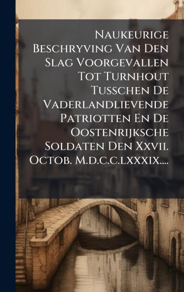 Naukeurige Beschryving Van Den Slag Voorgevallen Tot Turnhout Tusschen De Vaderlandlievende Patriotten En De Oostenrijksche Soldaten Den Xxvii. Octob. M.d.c.c.lxxxix....
