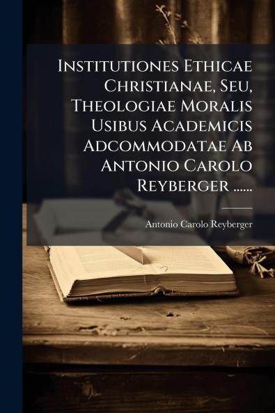 Institutiones Ethicae Christianae Seu Theologiae Moralis Usibus Academicis Adcommodatae Ab Antonio Carolo Reyberger ......