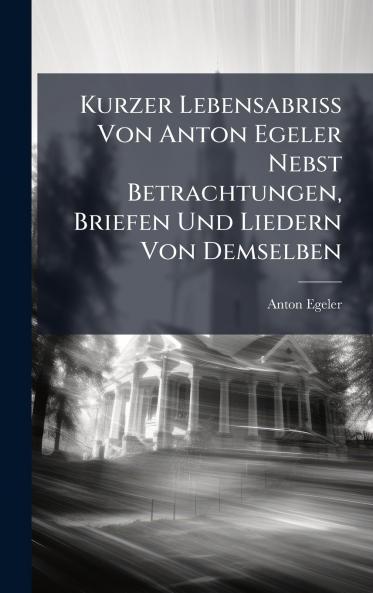 Kurzer Lebensabriss Von Anton Egeler Nebst Betrachtungen Briefen Und Liedern Von Demselben