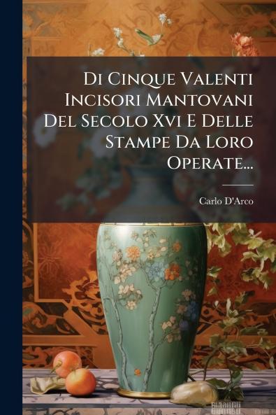 Di Cinque Valenti Incisori Mantovani Del Secolo Xvi E Delle Stampe Da Loro Operate...