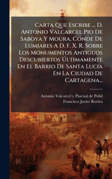Carta Que Escribe ... D. Antonio Valcarcel Pio De Saboya Y Moura Conde De Lumiares A D. F. X. R. Sobre Los Monumentos Antiguos Descubiertos Ãltimamente En El Barrio De Santa Lucia En La Ciudad De Cartagena...