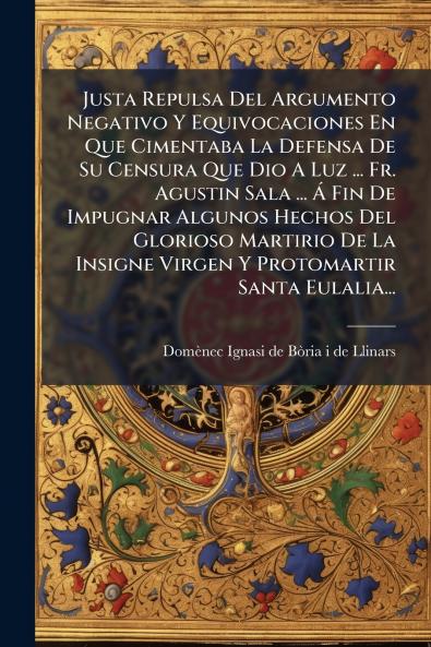 Justa Repulsa Del Argumento Negativo Y Equivocaciones En Que Cimentaba La Defensa De Su Censura Que Dio A Luz ... Fr. Agustin Sala ... Ã? Fin De Impugnar Algunos Hechos Del Glorioso Martirio De La Insigne Virgen Y Protomartir Santa Eulalia...