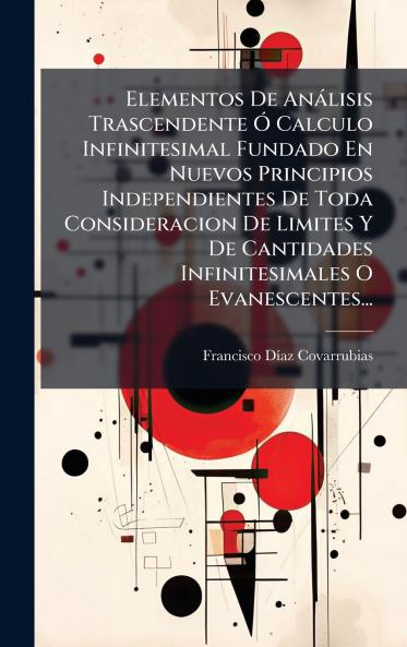Elementos De AnÃ¡lisis Trascendente Ã? Calculo Infinitesimal Fundado En Nuevos Principios Independientes De Toda Consideracion De Limites Y De Cantidades Infinitesimales O Evanescentes...