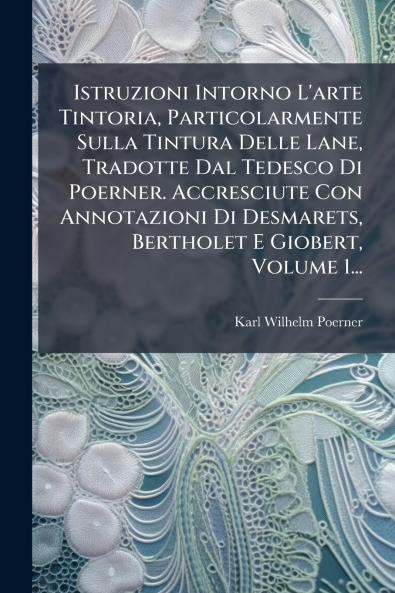 Istruzioni Intorno L'arte Tintoria Particolarmente Sulla Tintura Delle Lane Tradotte Dal Tedesco Di Poerner. Accresciute Con Annotazioni Di Desmarets Bertholet E Giobert Volume 1...