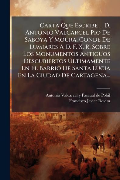 Carta Que Escribe ... D. Antonio Valcarcel Pio De Saboya Y Moura Conde De Lumiares A D. F. X. R. Sobre Los Monumentos Antiguos Descubiertos Ã?ltimamente En El Barrio De Santa Lucia En La Ciudad De Cartagena...
