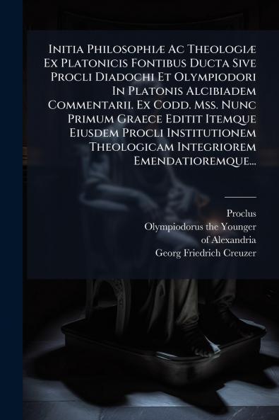 Initia PhilosophiÃ¦ Ac TheologiÃ¦ Ex Platonicis Fontibus Ducta Sive Procli Diadochi Et Olympiodori In Platonis Alcibiadem Commentarii. Ex Codd. Mss. Nunc Primum Graece Editit Itemque Eiusdem Procli Institutionem Theologicam Integriorem Emendatioremque...