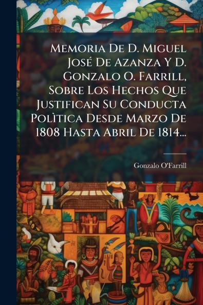 Memoria De D. Miguel JosÃ© De Azanza Y D. Gonzalo O. Farrill Sobre Los Hechos Que Justifican Su Conducta PolÃ¬tica Desde Marzo De 1808 Hasta Abril De 1814...