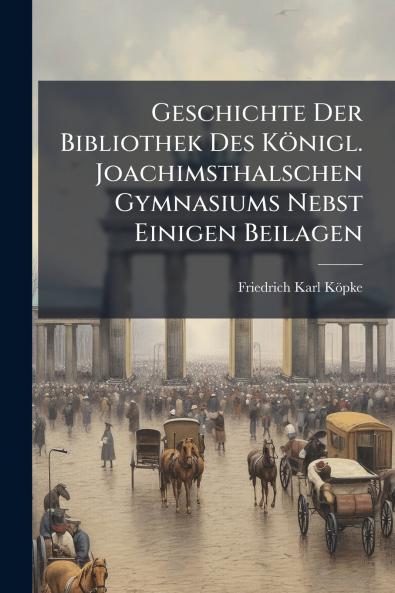 Geschichte Der Bibliothek Des KÃ¶nigl. Joachimsthalschen Gymnasiums Nebst Einigen Beilagen