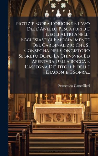 Notizie Sopra L'origine E L'vso Dell' Anello Pescatorio E Degli Altri Anelli Ecclesiastici E Specialmente Del Cardinalizio Che Si Consegna Nel Concistoro Segreto Dopo La Chivsvra Ed Apertvra Della Bocca E L'assegna De' Titoli E Delle Diaconie E Sopra...