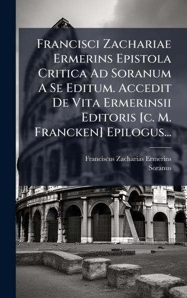 Francisci Zachariae Ermerins Epistola Critica Ad Soranum A Se Editum. Accedit De Vita Ermerinsii Editoris [c. M. Francken] Epilogus...