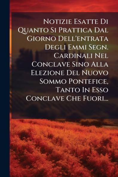 Notizie Esatte Di Quanto Si Prattica Dal Giorno Dell'entrata Degli Emmi Segn. Cardinali Nel Conclave Sino Alla Elezione Del Nuovo Sommo Pontefice Tanto In Esso Conclave Che Fuori...