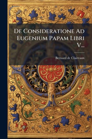 De Consideratione Ad Eugenium Papam Libri V...
