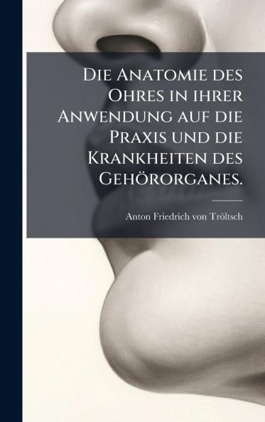 Die Anatomie des Ohres in ihrer Anwendung auf die Praxis und die Krankheiten des GehÃ¶rorganes.